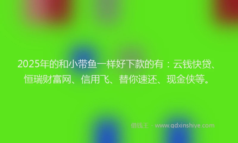 2025年的和小带鱼一样好下款的有：云钱快贷、恒瑞财富网、信用飞、替你速还、现金侠等。