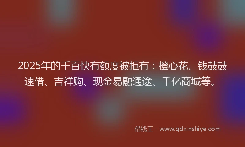 2025年的千百快有额度被拒有：橙心花、钱鼓鼓速借、吉祥购、现金易融通途、千亿商城等。