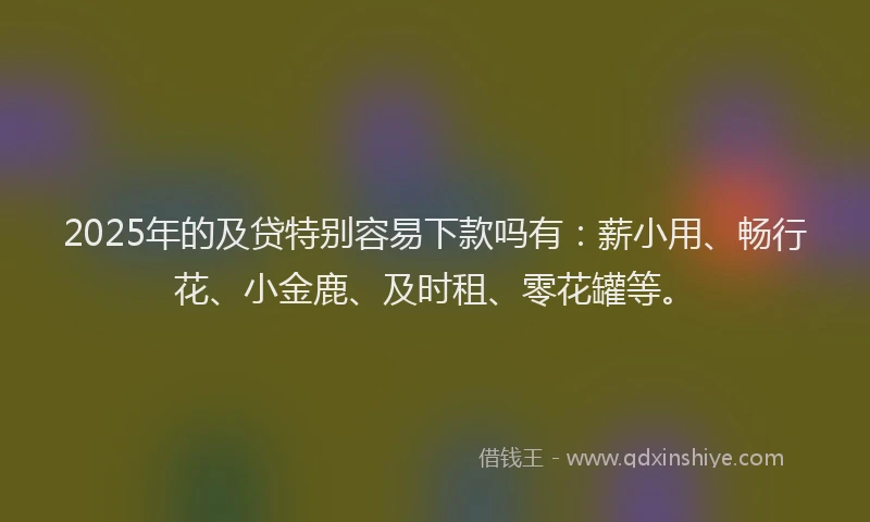 2025年的及贷特别容易下款吗有：薪小用、畅行花、小金鹿、及时租、零花罐等。