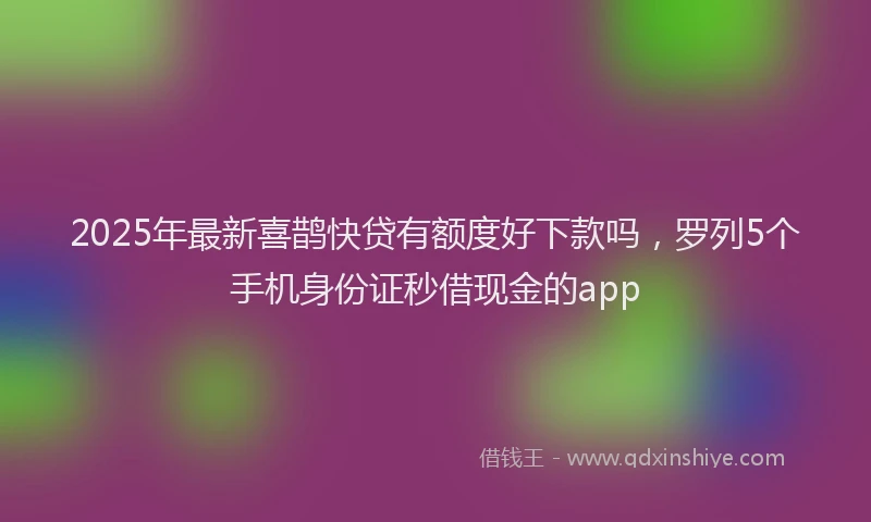 2025年最新喜鹊快贷有额度好下款吗，罗列5个手机身份证秒借现金的app