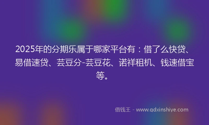 2025年的分期乐属于哪家平台有：借了么快贷、易借速贷、芸豆分-芸豆花、诺祥租机、钱速借宝等。