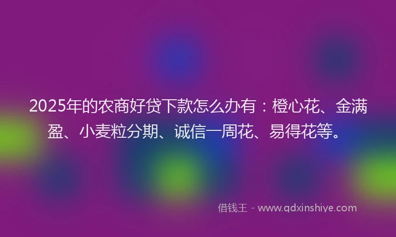 2025年的农商好贷下款怎么办有：橙心花、金满盈、小麦粒分期、诚信一周花、易得花等。
