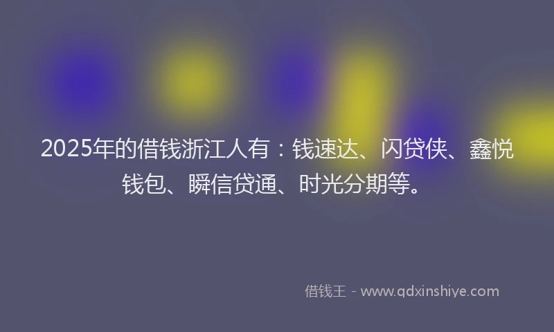 2025年的借钱浙江人有：钱速达、闪贷侠、鑫悦钱包、瞬信贷通、时光分期等。
