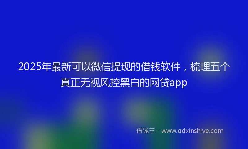 2025年最新可以微信提现的借钱软件，梳理五个真正无视风控黑白的网贷app