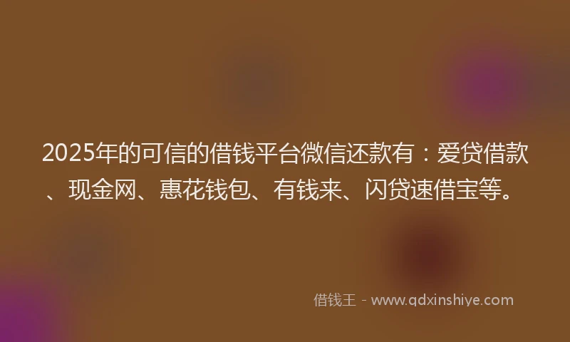 2025年的可信的借钱平台微信还款有：爱贷借款、现金网、惠花钱包、有钱来、闪贷速借宝等。