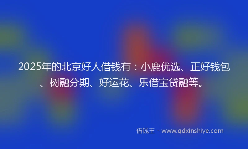 2025年的北京好人借钱有：小鹿优选、正好钱包、树融分期、好运花、乐借宝贷融等。