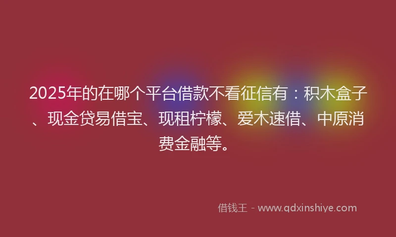 2025年的在哪个平台借款不看征信有：积木盒子、现金贷易借宝、现租柠檬、爱木速借、中原消费金融等。