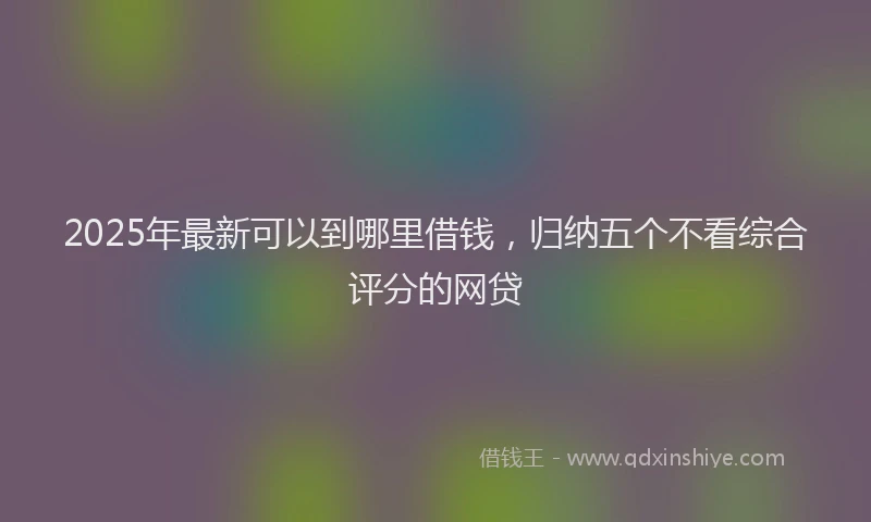 2025年最新可以到哪里借钱，归纳五个不看综合评分的网贷