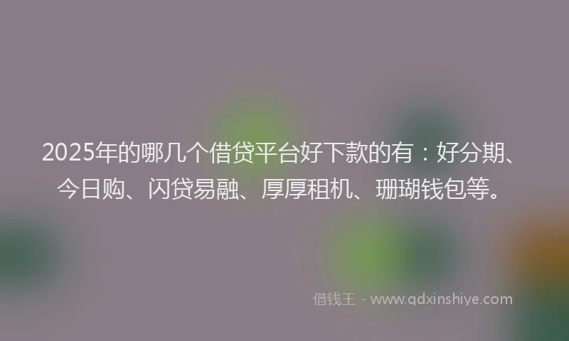 2025年的哪几个借贷平台好下款的有：好分期、今日购、闪贷易融、厚厚租机、珊瑚钱包等。