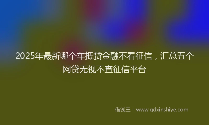2025年最新哪个车抵贷金融不看征信，汇总五个网贷无视不查征信平台