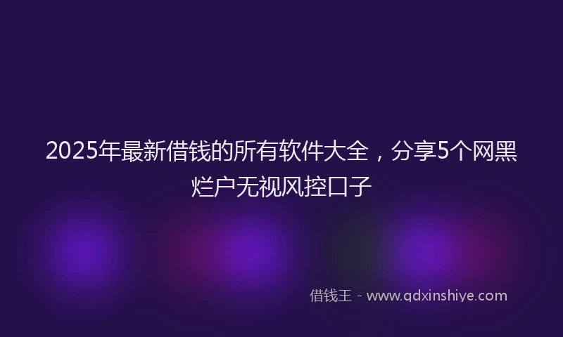 2025年最新借钱的所有软件大全，分享5个网黑烂户无视风控口子