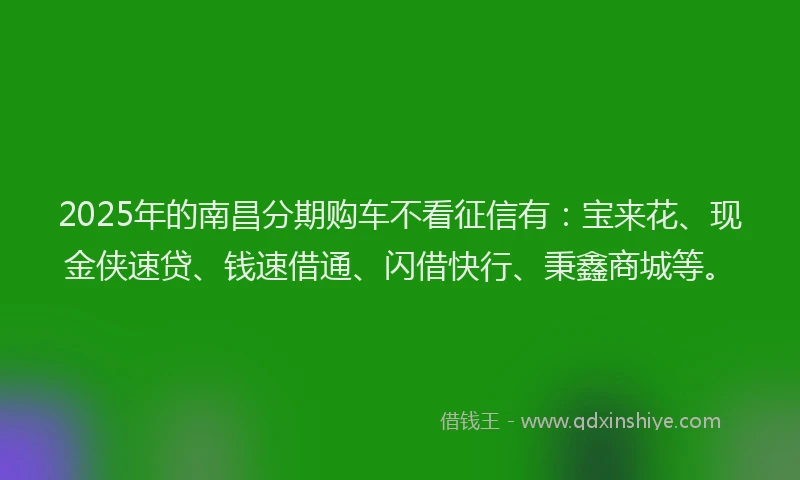 2025年的南昌分期购车不看征信有：宝来花、现金侠速贷、钱速借通、闪借快行、秉鑫商城等。