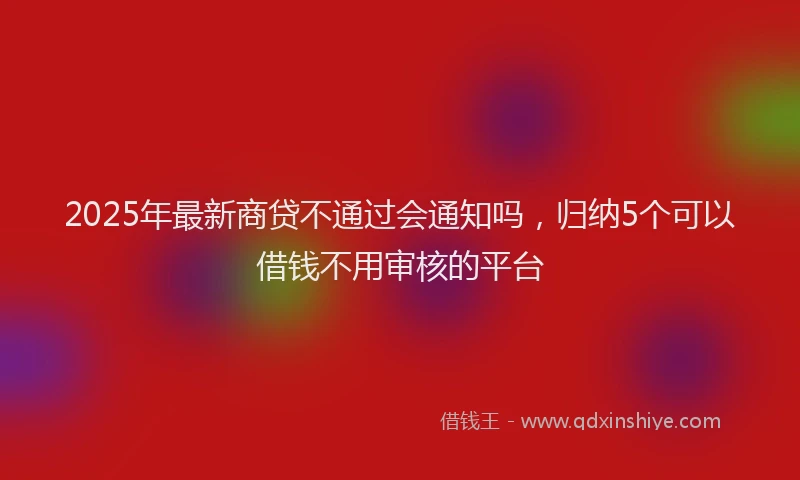 2025年最新商贷不通过会通知吗，归纳5个可以借钱不用审核的平台