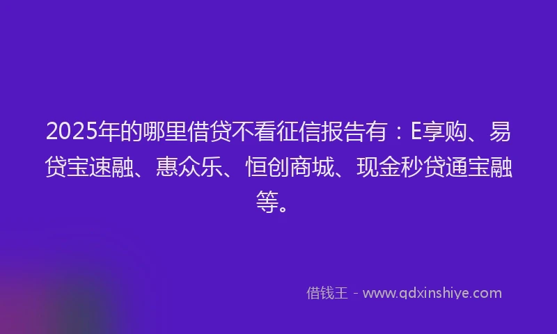 2025年的哪里借贷不看征信报告有：E享购、易贷宝速融、惠众乐、恒创商城、现金秒贷通宝融等。