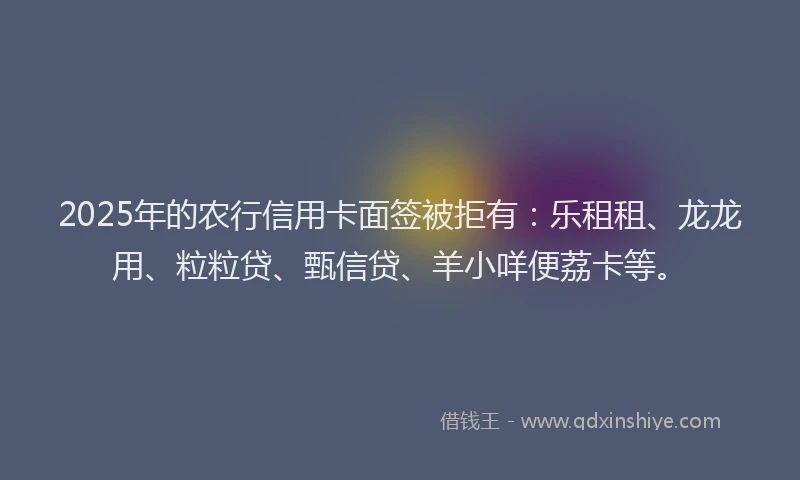 2025年的农行信用卡面签被拒有：乐租租、龙龙用、粒粒贷、甄信贷、羊小咩便荔卡等。