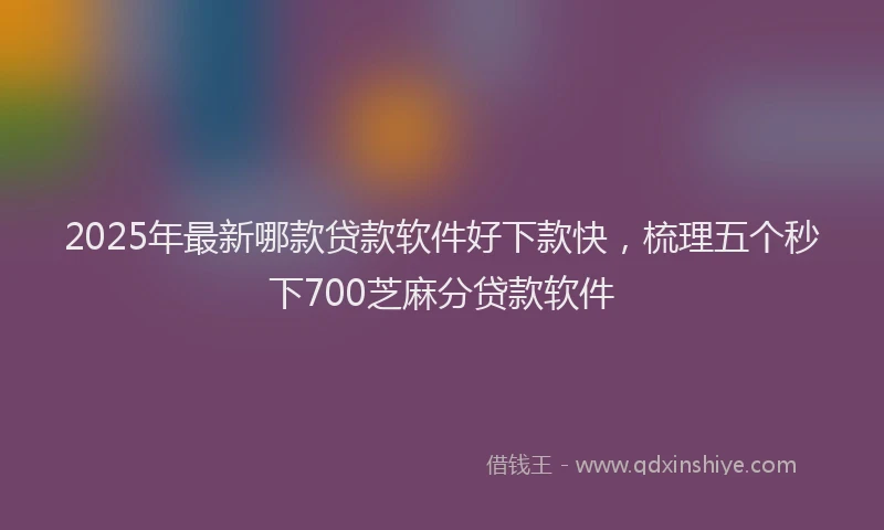 2025年最新哪款贷款软件好下款快，梳理五个秒下700芝麻分贷款软件