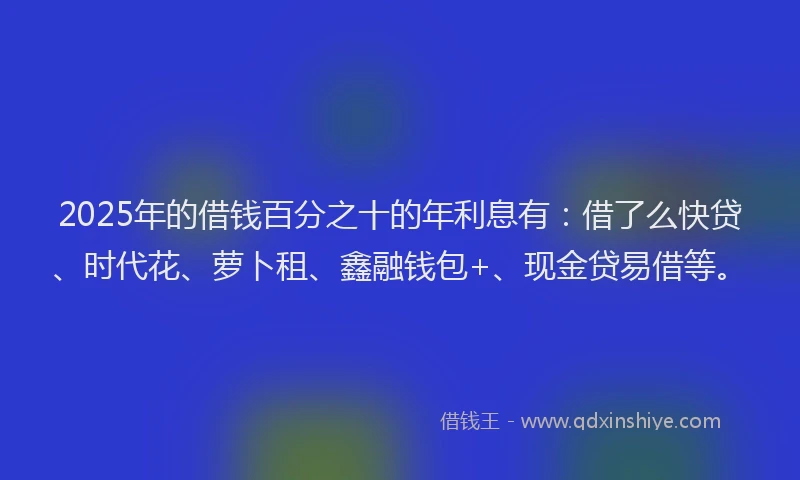 2025年的借钱百分之十的年利息有：借了么快贷、时代花、萝卜租、鑫融钱包+、现金贷易借等。