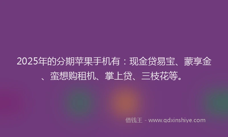 2025年的分期苹果手机有：现金贷易宝、蒙享金、蛮想购租机、掌上贷、三枝花等。