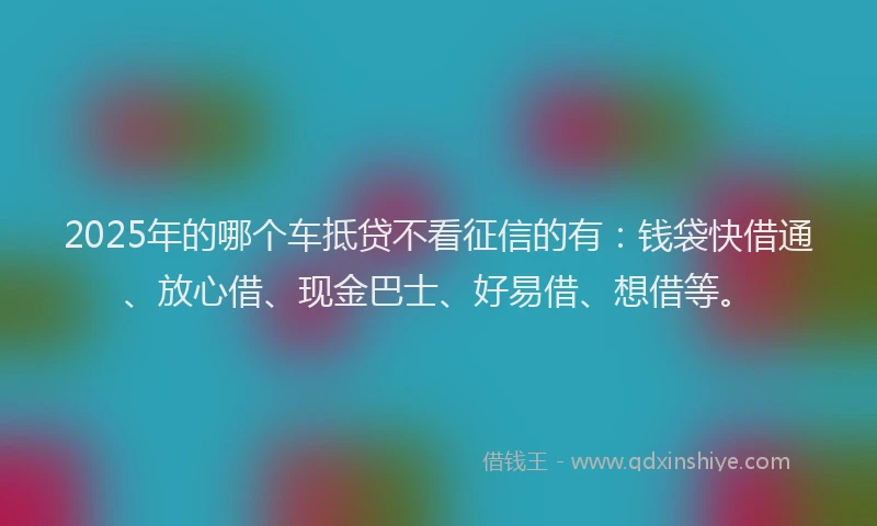 2025年的哪个车抵贷不看征信的有：钱袋快借通、放心借、现金巴士、好易借、想借等。
