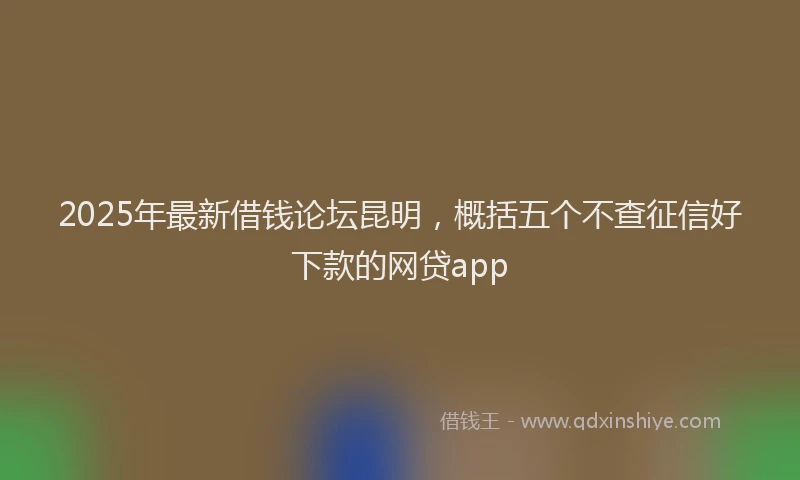 2025年最新借钱论坛昆明，概括五个不查征信好下款的网贷app