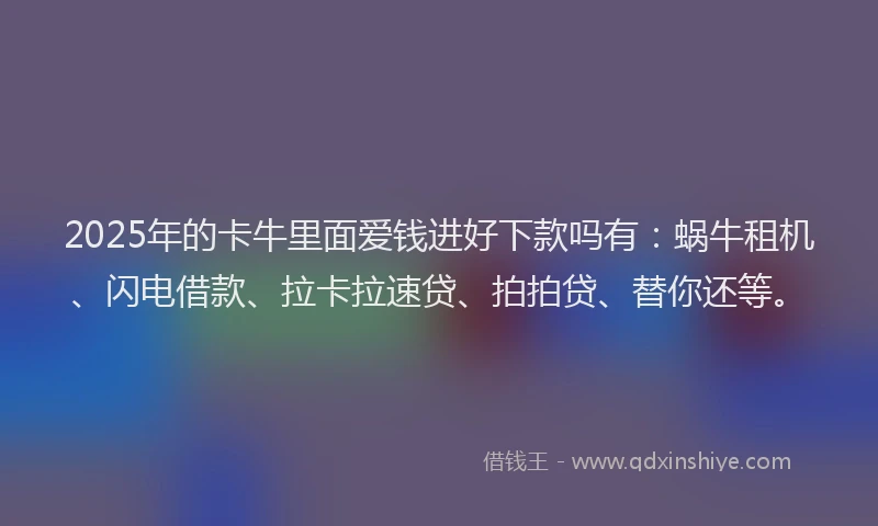 2025年的卡牛里面爱钱进好下款吗有：蜗牛租机、闪电借款、拉卡拉速贷、拍拍贷、替你还等。