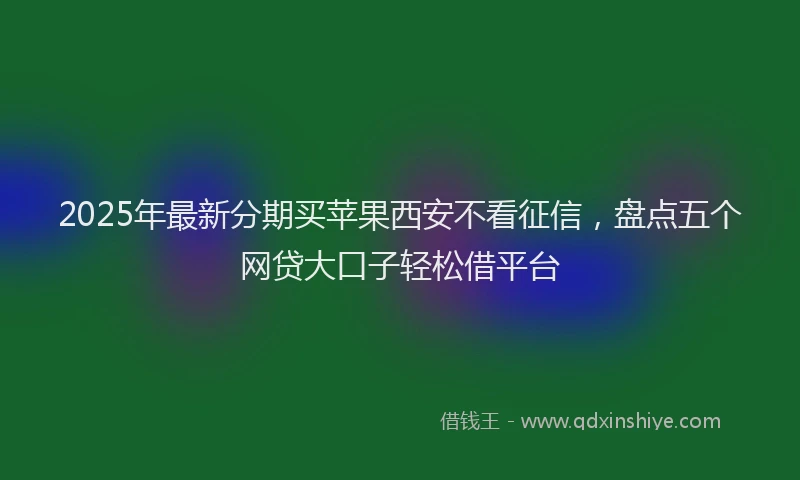 2025年最新分期买苹果西安不看征信，盘点五个网贷大口子轻松借平台
