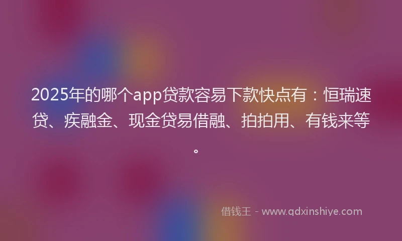 2025年的哪个app贷款容易下款快点有：恒瑞速贷、疾融金、现金贷易借融、拍拍用、有钱来等。