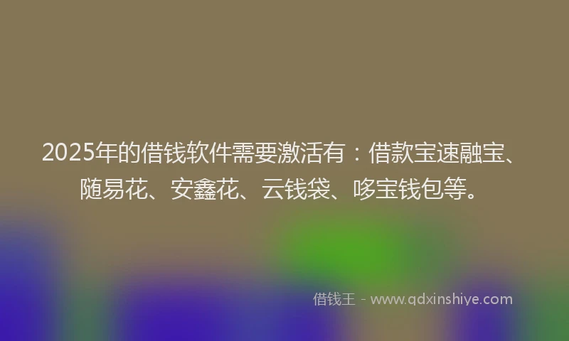 2025年的借钱软件需要激活有：借款宝速融宝、随易花、安鑫花、云钱袋、哆宝钱包等。
