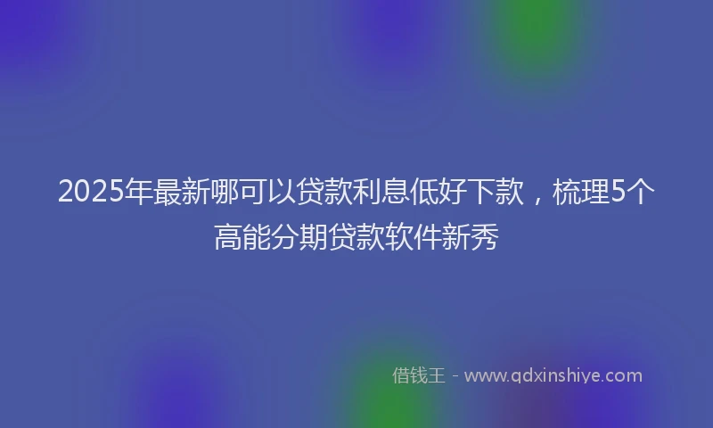 2025年最新哪可以贷款利息低好下款，梳理5个高能分期贷款软件新秀