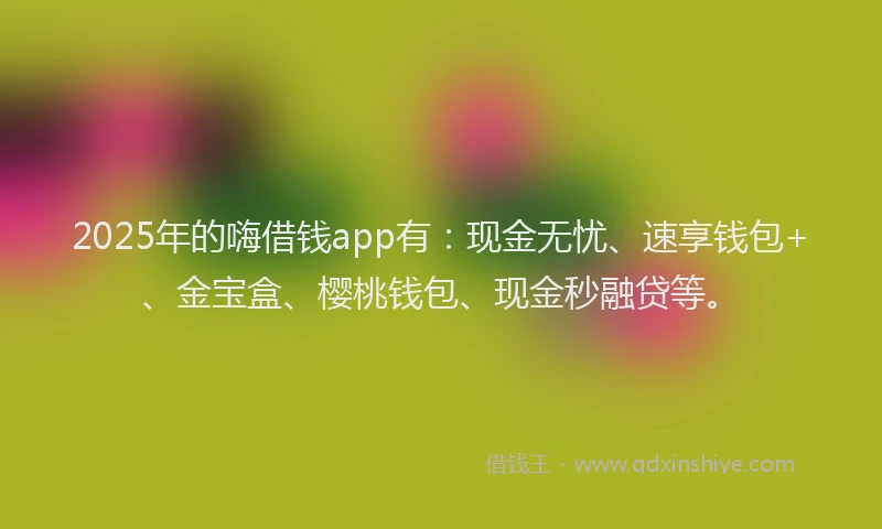2025年的嗨借钱app有：现金无忧、速享钱包+、金宝盒、樱桃钱包、现金秒融贷等。