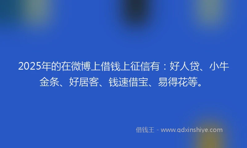 2025年的在微博上借钱上征信有：好人贷、小牛金条、好居客、钱速借宝、易得花等。