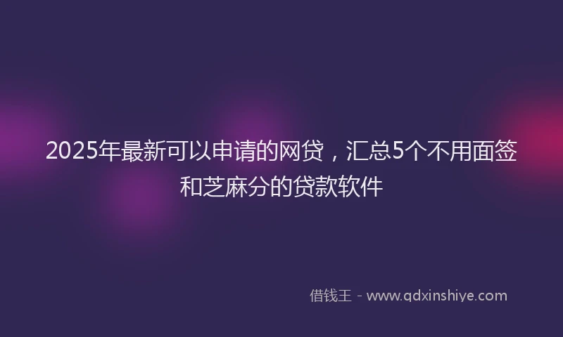 2025年最新可以申请的网贷，汇总5个不用面签和芝麻分的贷款软件