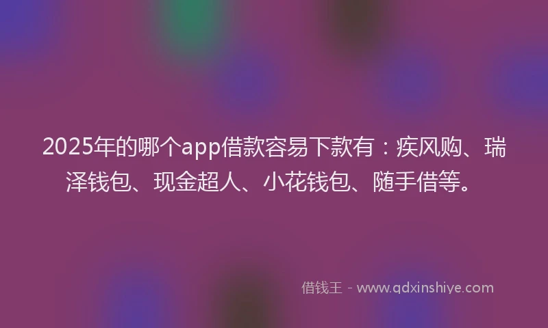 2025年的哪个app借款容易下款有：疾风购、瑞泽钱包、现金超人、小花钱包、随手借等。