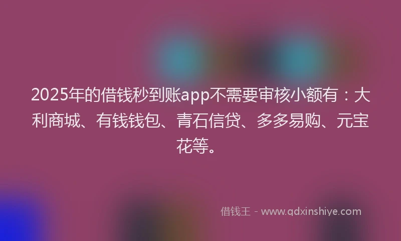 2025年的借钱秒到账app不需要审核小额有：大利商城、有钱钱包、青石信贷、多多易购、元宝花等。