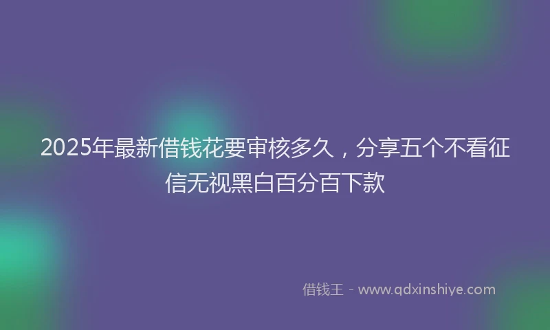 2025年最新借钱花要审核多久，分享五个不看征信无视黑白百分百下款