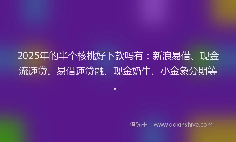 2025年的半个核桃好下款吗有：新浪易借、现金流速贷、易借速贷融、现金奶牛、小金象分期等。