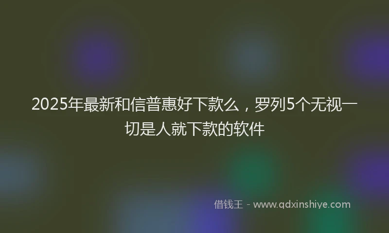 2025年最新和信普惠好下款么，罗列5个无视一切是人就下款的软件