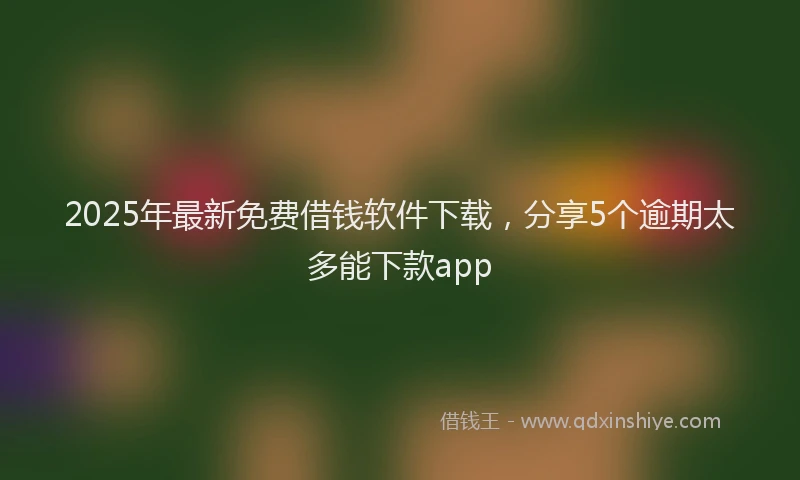 2025年最新免费借钱软件下载，分享5个逾期太多能下款app