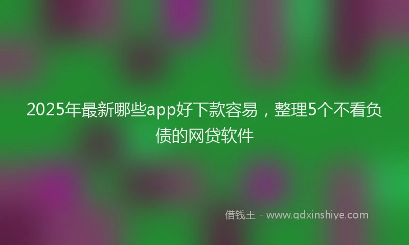 2025年最新哪些app好下款容易，整理5个不看负债的网贷软件