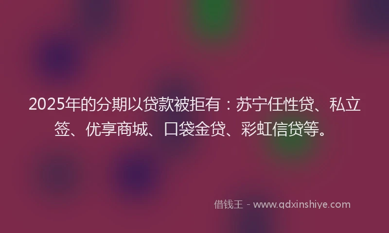 2025年的分期以贷款被拒有：苏宁任性贷、私立签、优享商城、口袋金贷、彩虹信贷等。