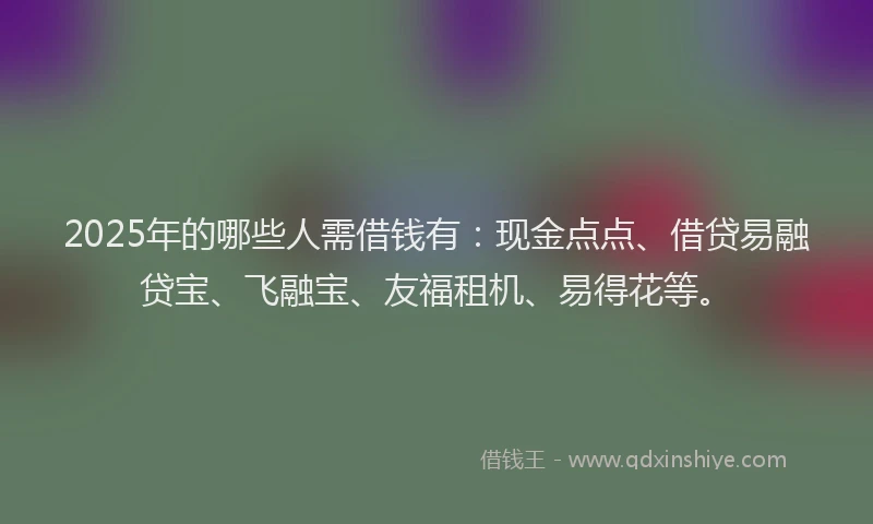 2025年的哪些人需借钱有：现金点点、借贷易融贷宝、飞融宝、友福租机、易得花等。