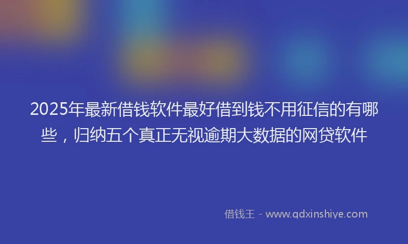 2025年最新借钱软件最好借到钱不用征信的有哪些，归纳五个真正无视逾期大数据的网贷软件