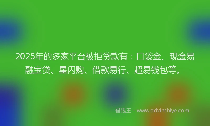 2025年的多家平台被拒贷款有：口袋金、现金易融宝贷、星闪购、借款易行、超易钱包等。