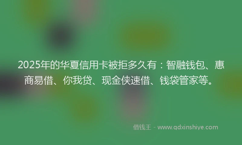 2025年的华夏信用卡被拒多久有：智融钱包、惠商易借、你我贷、现金侠速借、钱袋管家等。