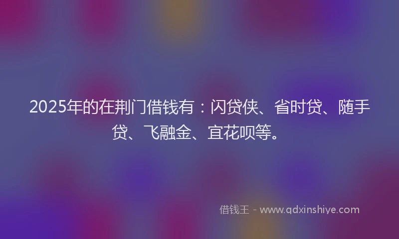 2025年的在荆门借钱有：闪贷侠、省时贷、随手贷、飞融金、宜花呗等。