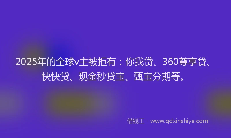 2025年的全球v主被拒有：你我贷、360尊享贷、快快贷、现金秒贷宝、甄宝分期等。
