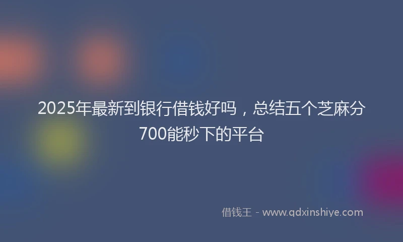2025年最新到银行借钱好吗，总结五个芝麻分700能秒下的平台