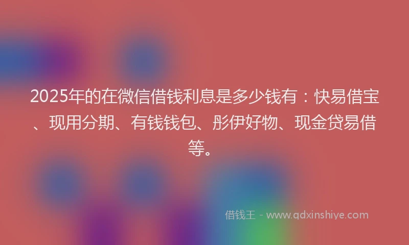 2025年的在微信借钱利息是多少钱有：快易借宝、现用分期、有钱钱包、彤伊好物、现金贷易借等。