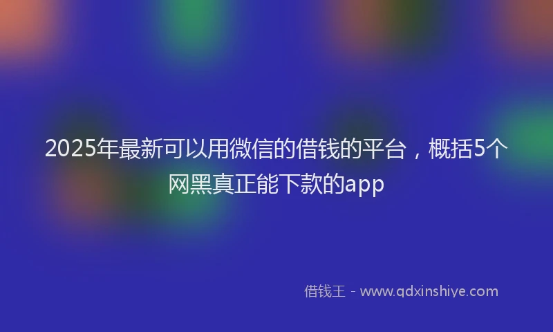 2025年最新可以用微信的借钱的平台，概括5个网黑真正能下款的app