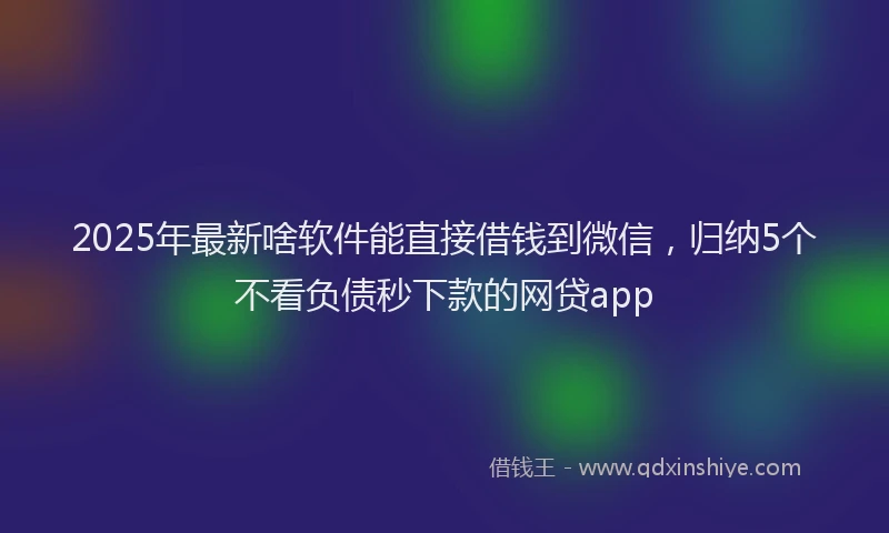 2025年最新啥软件能直接借钱到微信，归纳5个不看负债秒下款的网贷app